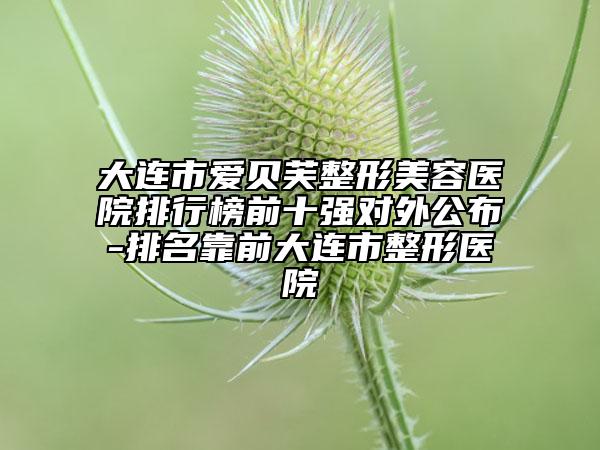大連市愛貝芙整形美容醫(yī)院排行榜前十強對外公布-排名靠前大連市整形醫(yī)院