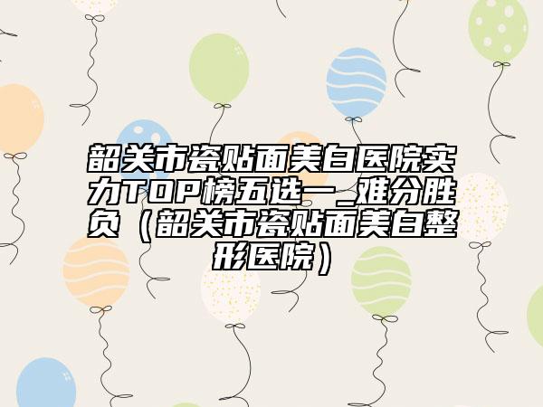 韶關市瓷貼面美白醫(yī)院實力TOP榜五選一_難分勝負（韶關市瓷貼面美白整形醫(yī)院）