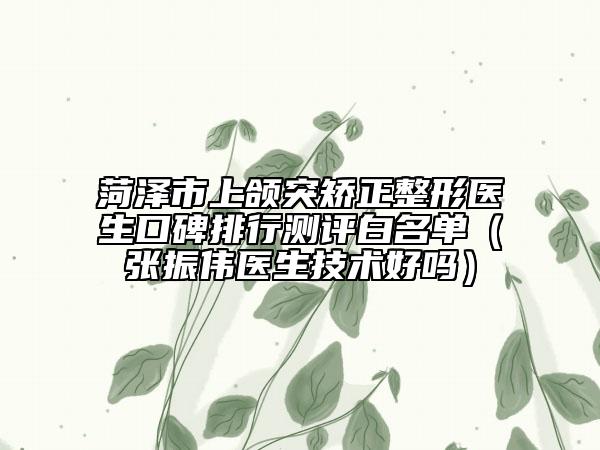 菏澤市上頜突矯正整形醫(yī)生口碑排行測評白名單（張振偉醫(yī)生技術(shù)好嗎）