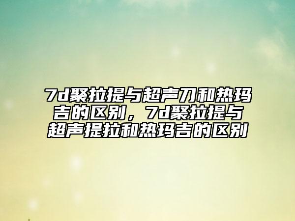 7d聚拉提與超聲刀和熱瑪吉的區(qū)別，7d聚拉提與超聲提拉和熱瑪吉的區(qū)別