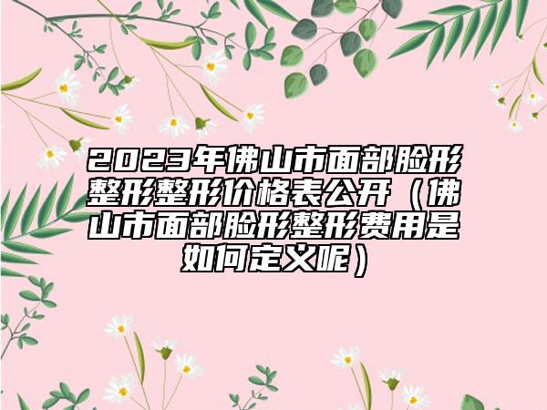 2023年佛山市面部臉形整形整形價格表公開（佛山市面部臉形整形費用是如何定義呢）