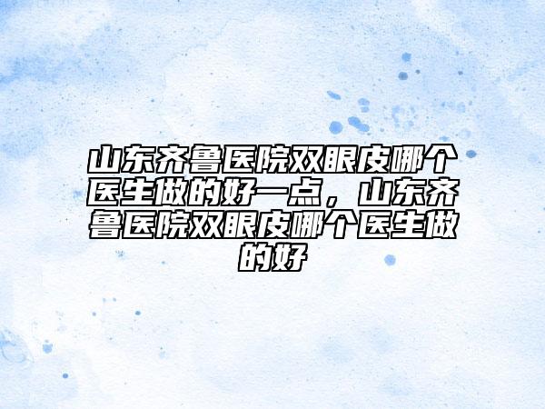 山東齊魯醫(yī)院雙眼皮哪個(gè)醫(yī)生做的好一點(diǎn)，山東齊魯醫(yī)院雙眼皮哪個(gè)醫(yī)生做的好