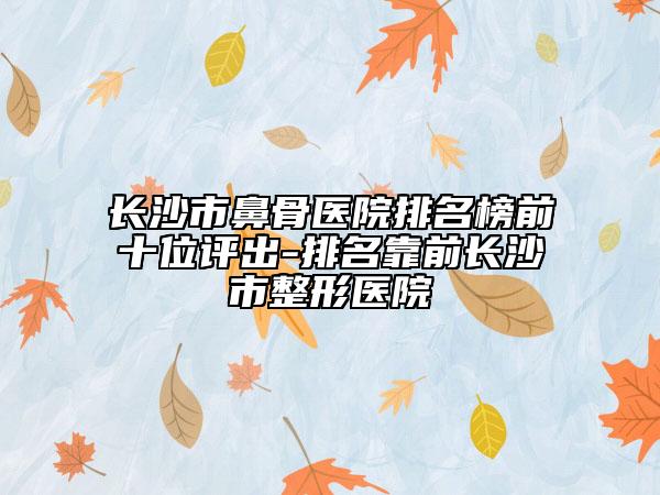 長沙市鼻骨醫(yī)院排名榜前十位評出-排名靠前長沙市整形醫(yī)院