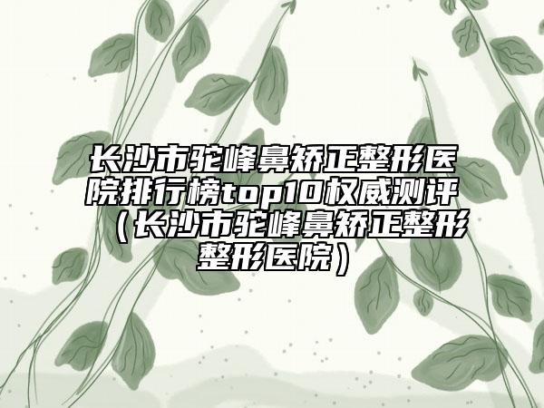 長沙市駝峰鼻矯正整形醫(yī)院排行榜top10權(quán)威測評(píng)（長沙市駝峰鼻矯正整形整形醫(yī)院）