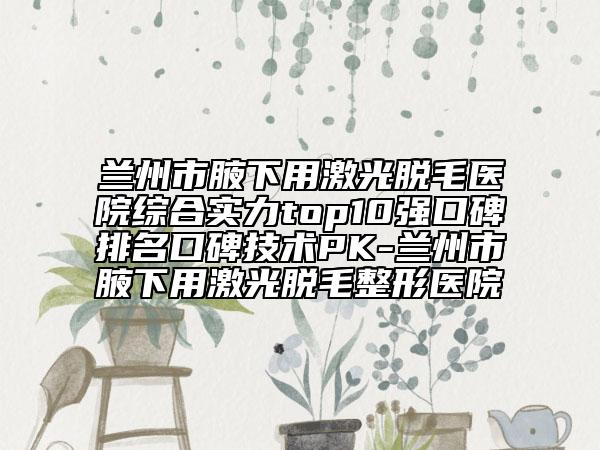 蘭州市腋下用激光脫毛醫(yī)院綜合實力top10強口碑排名口碑技術(shù)PK-蘭州市腋下用激光脫毛整形醫(yī)院