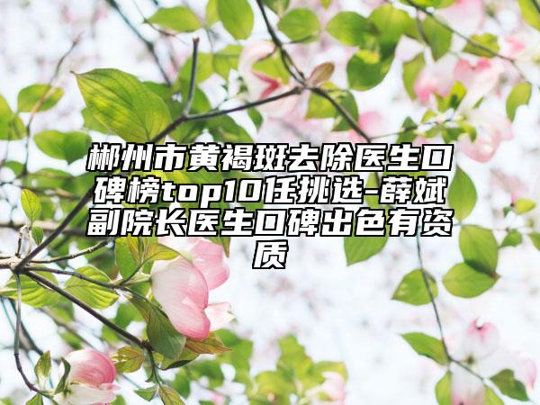 郴州市黃褐斑去除醫(yī)生口碑榜top10任挑選-薛斌副院長醫(yī)生口碑出色有資質(zhì)