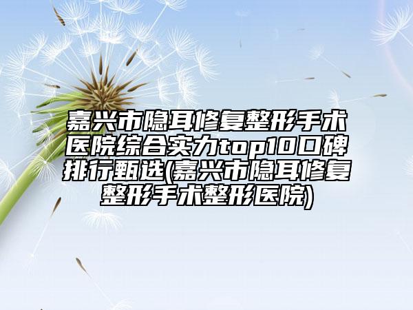 嘉興市隱耳修復整形手術醫(yī)院綜合實力top10口碑排行甄選(嘉興市隱耳修復整形手術整形醫(yī)院)