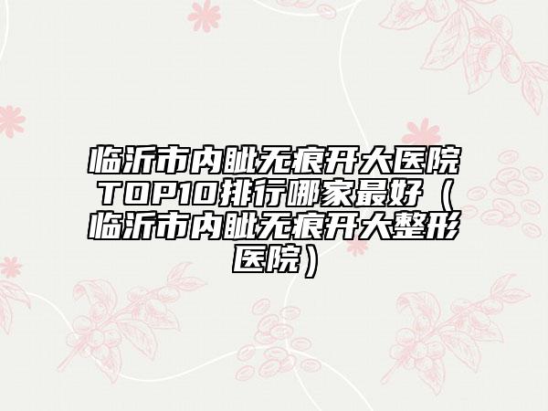 臨沂市內(nèi)眥無(wú)痕開(kāi)大醫(yī)院TOP10排行哪家最好（臨沂市內(nèi)眥無(wú)痕開(kāi)大整形醫(yī)院）