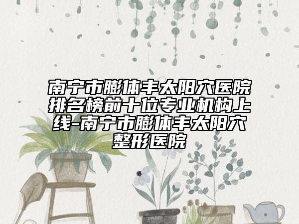 南寧市膨體豐太陽穴醫(yī)院排名榜前十位專業(yè)機(jī)構(gòu)上線-南寧市膨體豐太陽穴整形醫(yī)院