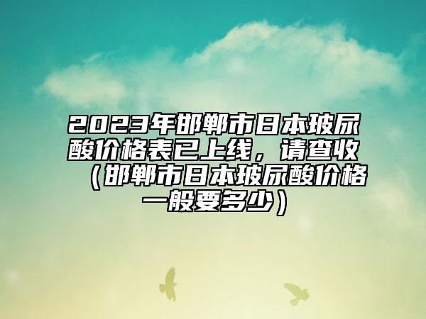 2023年邯鄲市日本玻尿酸價(jià)格表已上線，請(qǐng)查收（邯鄲市日本玻尿酸價(jià)格一般要多少）