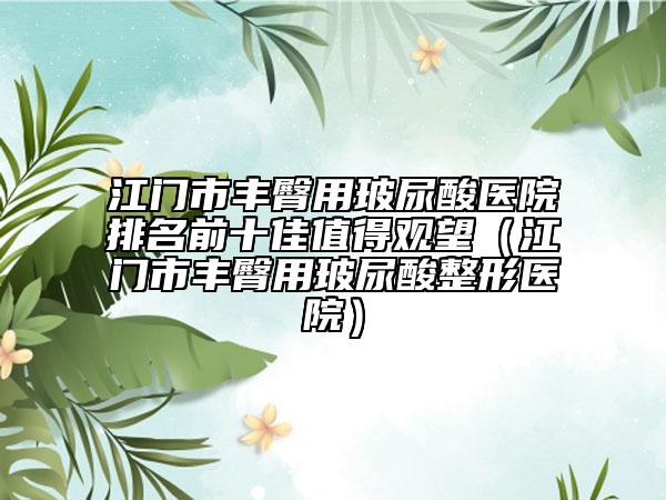 江門(mén)市豐臀用玻尿酸醫(yī)院排名前十佳值得觀望（江門(mén)市豐臀用玻尿酸整形醫(yī)院）
