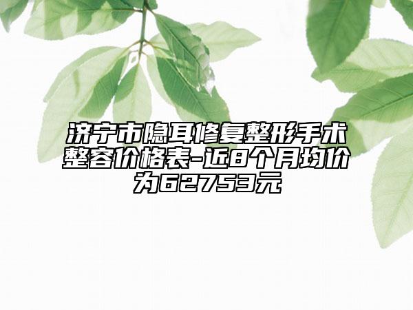 濟寧市隱耳修復(fù)整形手術(shù)整容價格表-近8個月均價為62753元