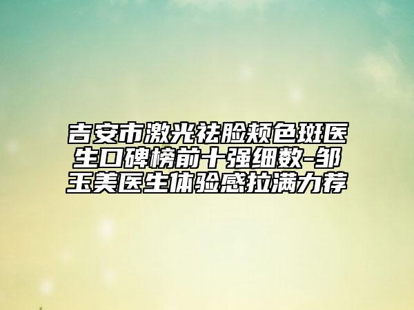 吉安市激光祛臉頰色斑醫(yī)生口碑榜前十強(qiáng)細(xì)數(shù)-鄒玉美醫(yī)生體驗(yàn)感拉滿力薦