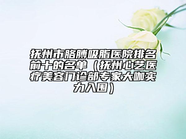 撫州市胳膊吸脂醫(yī)院排名前十的名單（撫州心藝醫(yī)療美容門診部專家大咖實力入圍）
