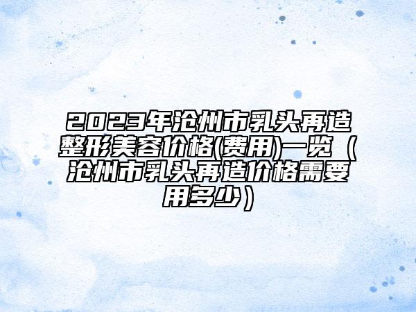 2023年滄州市乳頭再造整形美容價(jià)格(費(fèi)用)一覽（滄州市乳頭再造價(jià)格需要用多少）