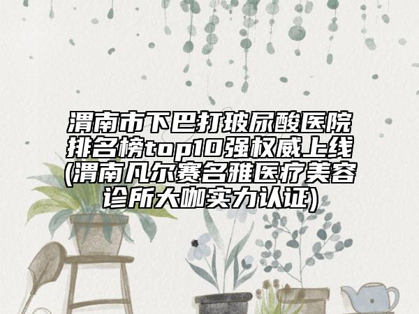渭南市下巴打玻尿酸醫(yī)院排名榜top10強權(quán)威上線(渭南凡爾賽名雅醫(yī)療美容診所大咖實力認證)