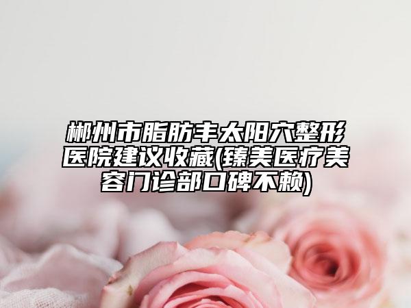郴州市脂肪豐太陽穴整形醫(yī)院建議收藏(臻美醫(yī)療美容門診部口碑不賴)