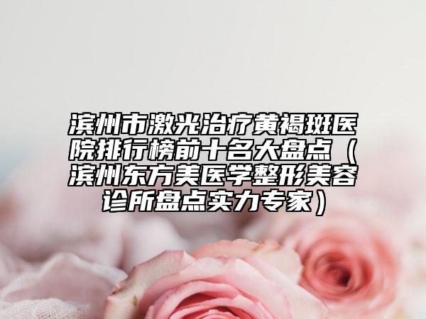 濱州市激光治療黃褐斑醫(yī)院排行榜前十名大盤點(diǎn)（濱州東方美醫(yī)學(xué)整形美容診所盤點(diǎn)實(shí)力專家）