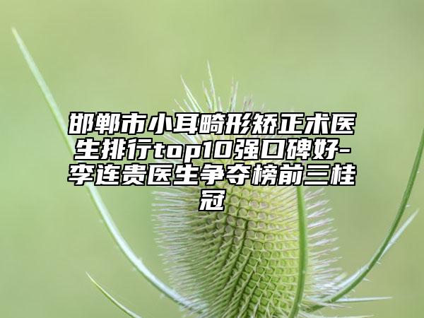邯鄲市小耳畸形矯正術醫(yī)生排行top10強口碑好-李連貴醫(yī)生爭奪榜前三桂冠