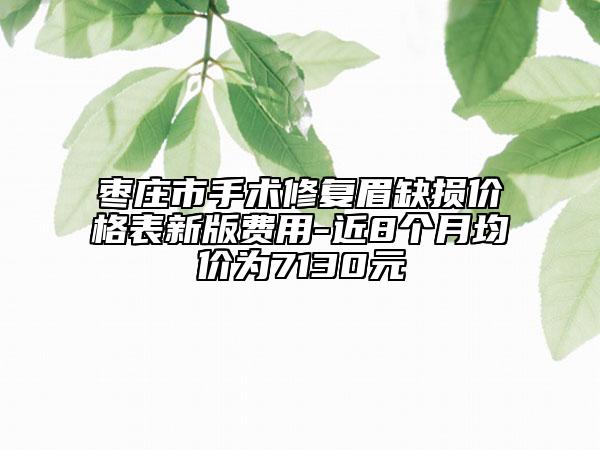 棗莊市手術(shù)修復(fù)眉缺損價(jià)格表新版費(fèi)用-近8個(gè)月均價(jià)為7130元