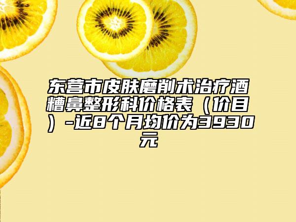 東營市皮膚磨削術(shù)治療酒糟鼻整形科價格表（價目）-近8個月均價為3930元
