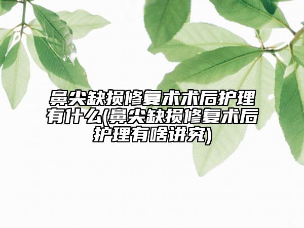 鼻尖缺損修復術(shù)術(shù)后護理有什么(鼻尖缺損修復術(shù)后護理有啥講究)