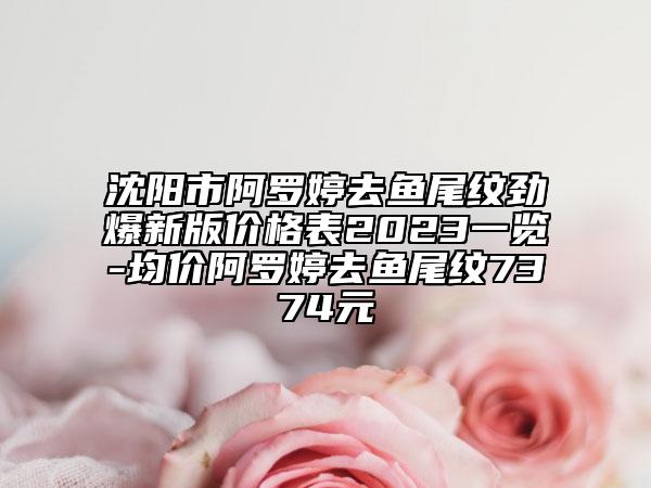 沈陽(yáng)市阿羅婷去魚(yú)尾紋勁爆新版價(jià)格表2023一覽-均價(jià)阿羅婷去魚(yú)尾紋7374元