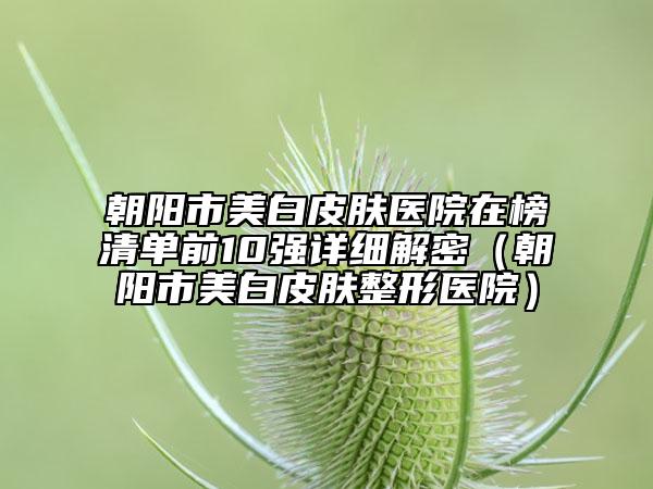 朝陽市美白皮膚醫(yī)院在榜清單前10強詳細解密（朝陽市美白皮膚整形醫(yī)院）