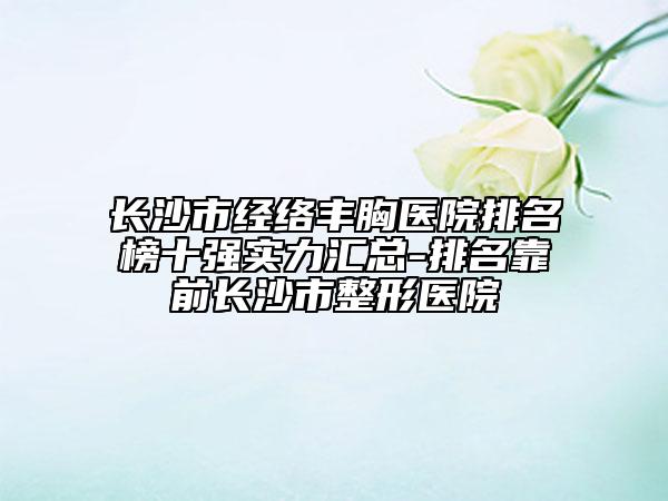 長沙市經(jīng)絡(luò)豐胸醫(yī)院排名榜十強(qiáng)實(shí)力匯總-排名靠前長沙市整形醫(yī)院