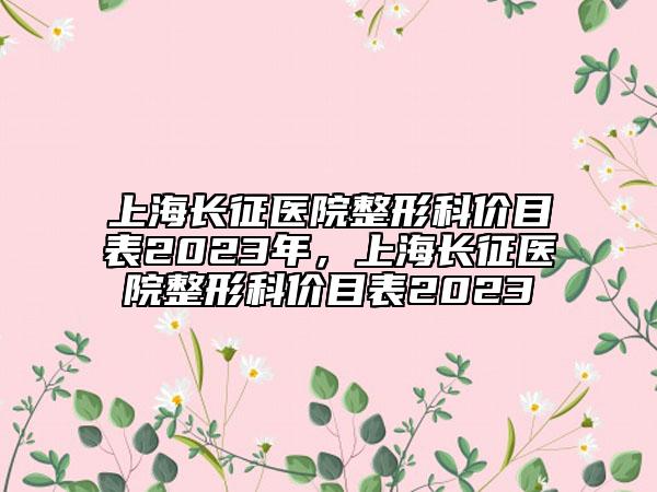 上海長(zhǎng)征醫(yī)院整形科價(jià)目表2023年，上海長(zhǎng)征醫(yī)院整形科價(jià)目表2023