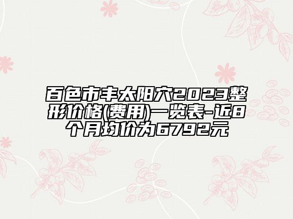 百色市豐太陽穴2023整形價格(費用)一覽表-近8個月均價為6792元