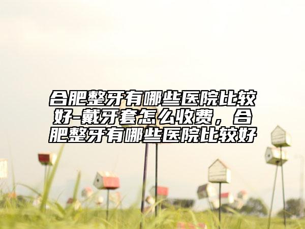 合肥整牙有哪些醫(yī)院比較好-戴牙套怎么收費(fèi)，合肥整牙有哪些醫(yī)院比較好