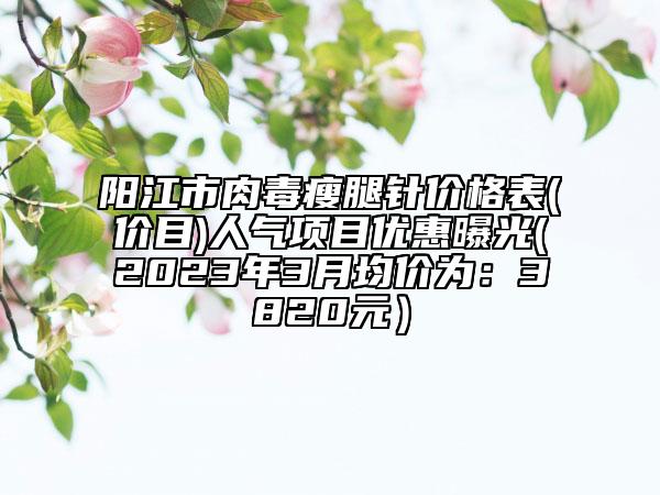 陽(yáng)江市肉毒瘦腿針價(jià)格表(價(jià)目)人氣項(xiàng)目?jī)?yōu)惠曝光(2023年3月均價(jià)為：3820元）