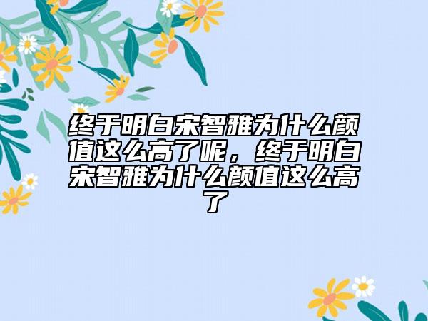 終于明白宋智雅為什么顏值這么高了呢，終于明白宋智雅為什么顏值這么高了