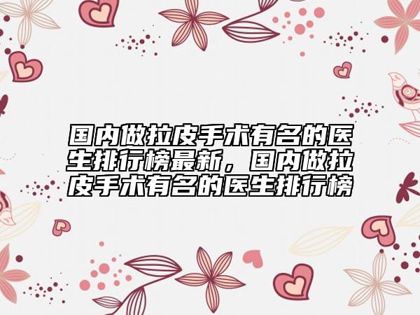 國(guó)內(nèi)做拉皮手術(shù)有名的醫(yī)生排行榜最新，國(guó)內(nèi)做拉皮手術(shù)有名的醫(yī)生排行榜