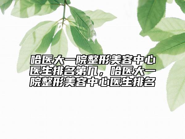 哈醫(yī)大一院整形美容中心醫(yī)生排名第幾，哈醫(yī)大一院整形美容中心醫(yī)生排名