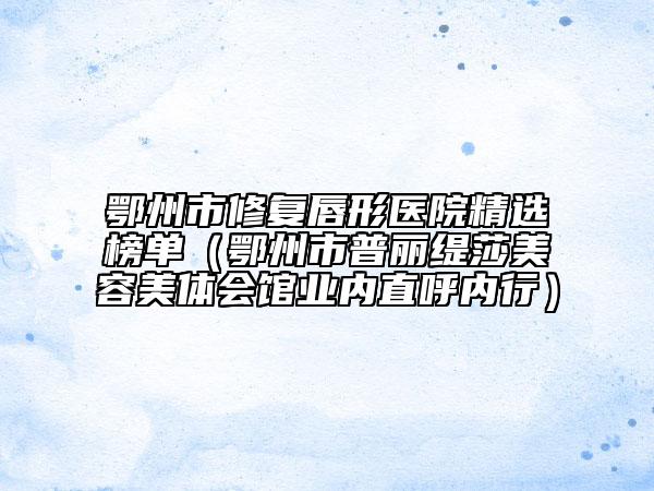鄂州市修復(fù)唇形醫(yī)院精選榜單（鄂州市普麗緹莎美容美體會館業(yè)內(nèi)直呼內(nèi)行）