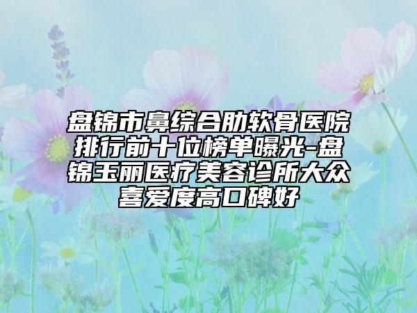 盤(pán)錦市鼻綜合肋軟骨醫(yī)院排行前十位榜單曝光-盤(pán)錦玉麗醫(yī)療美容診所大眾喜愛(ài)度高口碑好
