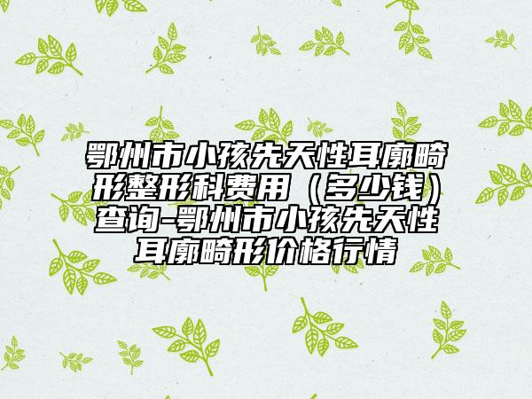 鄂州市小孩先天性耳廓畸形整形科費(fèi)用（多少錢）查詢-鄂州市小孩先天性耳廓畸形價(jià)格行情