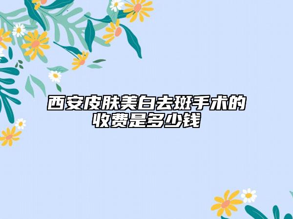西安皮膚美白去斑手術(shù)的收費是多少錢