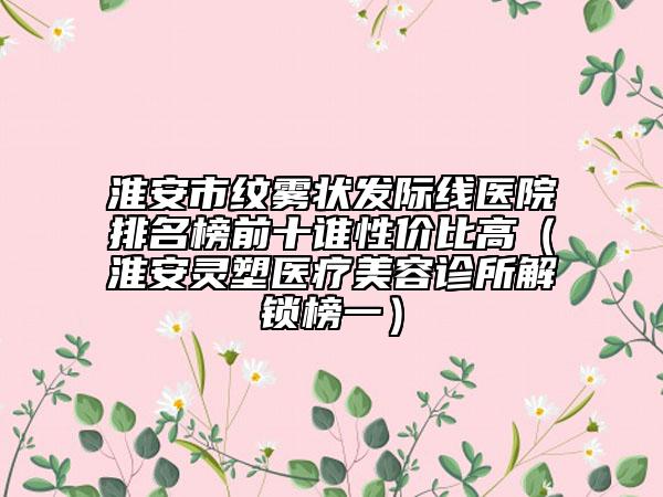 淮安市紋霧狀發(fā)際線醫(yī)院排名榜前十誰性價比高（淮安靈塑醫(yī)療美容診所解鎖榜一）