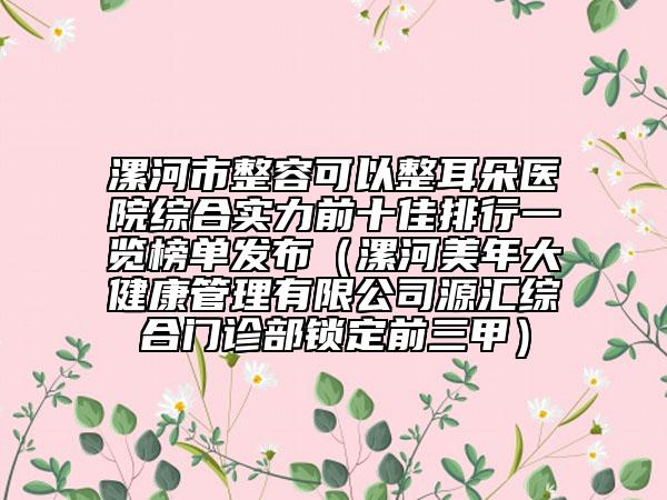 漯河市整容可以整耳朵醫(yī)院綜合實(shí)力前十佳排行一覽榜單發(fā)布（漯河美年大健康管理有限公司源匯綜合門診部鎖定前三甲）
