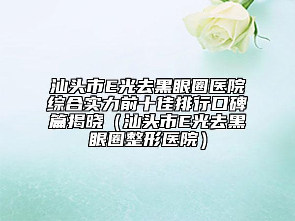 汕頭市E光去黑眼圈醫(yī)院綜合實力前十佳排行口碑篇揭曉（汕頭市E光去黑眼圈整形醫(yī)院）