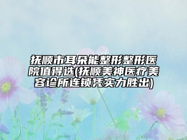 撫順市耳朵能整形整形醫(yī)院值得選(撫順美神醫(yī)療美容診所連鎖憑實力勝出)