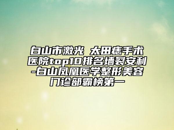 白山市激光袪太田痣手術(shù)醫(yī)院top10排名墻裂安利-白山鳳凰醫(yī)學(xué)整形美容門診部霸榜第一