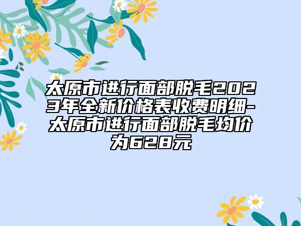 太原市進(jìn)行面部脫毛2023年全新價(jià)格表收費(fèi)明細(xì)-太原市進(jìn)行面部脫毛均價(jià)為628元