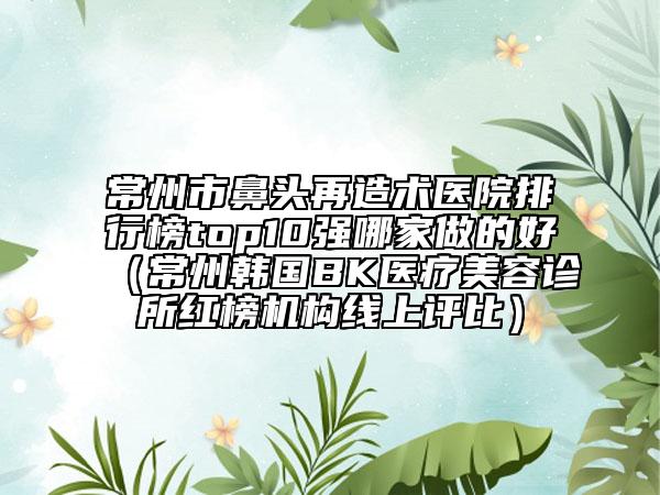常州市鼻頭再造術醫(yī)院排行榜top10強哪家做的好（常州韓國BK醫(yī)療美容診所紅榜機構線上評比）
