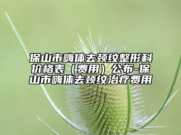 保山市嗨體去頸紋整形科價格表（費用）公布-保山市嗨體去頸紋治療費用
