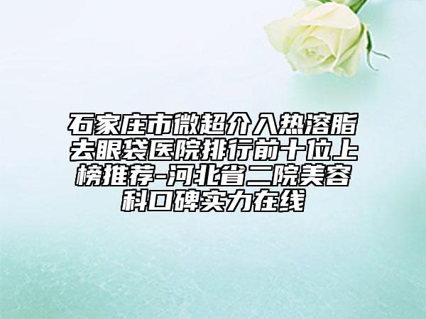 石家莊市微超介入熱溶脂去眼袋醫(yī)院排行前十位上榜推薦-河北省二院美容科口碑實(shí)力在線