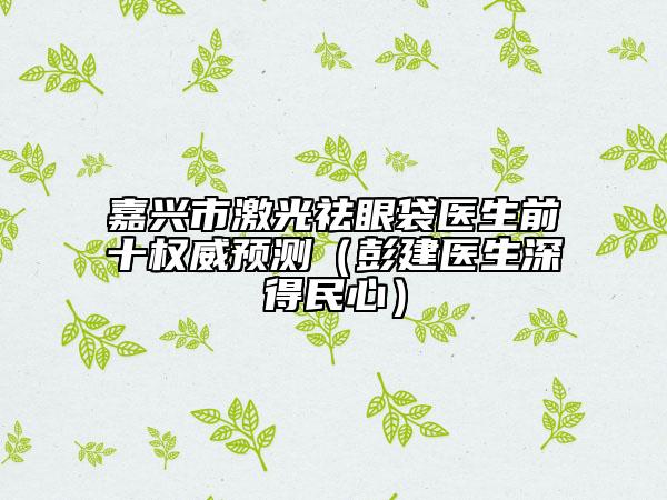 嘉興市激光祛眼袋醫(yī)生前十權(quán)威預(yù)測（彭建醫(yī)生深得民心）